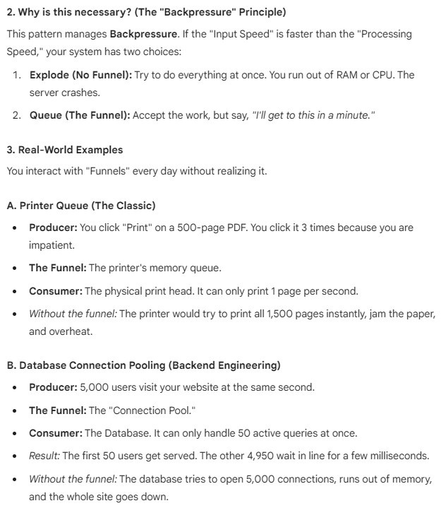 <p>The "Funnel" is a mental model for <strong>Flow Control</strong> in software. It is one of the most critical concepts for preventing system crashes under heavy load.</p><p>In technical terms, you will often hear this referred to as the <strong>Producer-Consumer Pattern</strong> or <strong>Throttling</strong>.</p><p>1. The Core Concept</p><p>Imagine a literal funnel (like for pouring oil into a car engine).</p><ul><li><p><strong>The Top (Wide):</strong> You can pour a huge bucket of oil all at once.</p></li><li><p><strong>The Bottom (Narrow):</strong> The oil only drips out at a safe, steady speed.</p></li></ul><p>Without the funnel, if you dumped the bucket directly into the engine, oil would spill everywhere (a system crash).</p><p>In software:</p><ul><li><p><strong>The Top:</strong> 10,000 tasks arriving instantly (e.g., from users or a web crawler).</p></li><li><p><strong>The Funnel:</strong> A queue that holds them.</p></li><li><p><strong>The Bottom:</strong> A worker that processes them 5 at a time.</p></li></ul><p></p><p>(Important example read: 161-167)</p>