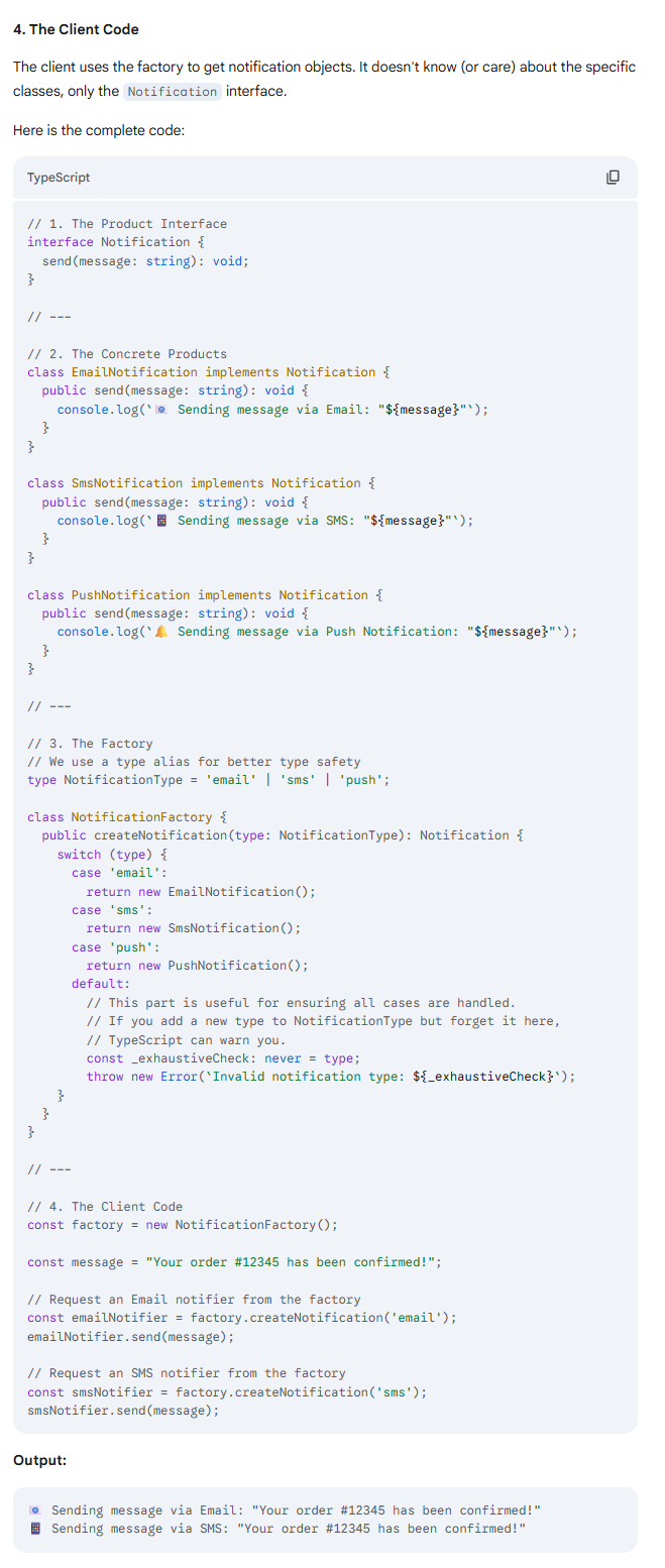 <p>The TypeScript Implementation</p><p></p><p>The implementation involves four key parts: the interface (the "product" contract), the concrete classes (the "products"), the factory, and the client code that uses the factory.</p><p></p><p>1. The <code>Notification</code> Interface</p><p>This defines the required structure for any notification type. In TypeScript, an <code>interface</code> is perfect for this.</p><p></p><p>2. Concrete <code>Notification</code> Classes</p><p>These are the specific implementations. Each class must <code>implement</code> the <code>Notification</code> interface, guaranteeing it has a <code>send</code> method.</p><p></p><p>3. The <code>NotificationFactory</code></p><p>This class centralizes the creation logic. It has a method that takes a type and returns an object that matches the <code>Notification</code> interface. Using a <strong>string literal union type</strong> (<code>'email' | 'sms' | 'push'</code>) for the type parameter provides excellent autocompletion and compile-time error checking.</p>