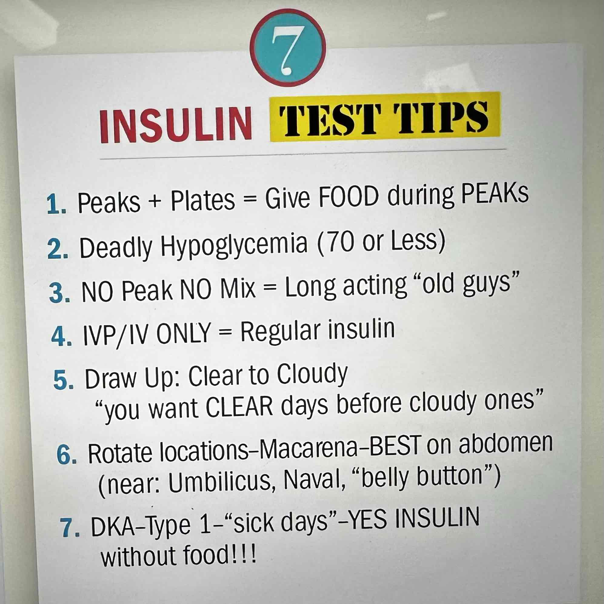 <ol start="4"><li><p>IV ONLY INSULIN= Regular Insulin (R-Regular insulin, R-Right into the vein)</p></li><li><p>Draw up clear insulin before cloudy (Regular before NPH, RN)</p></li><li><p>Rotate locations every 2-3 weeks, abdomen is best site</p></li><li><p>DKA- Type 1- “sick days” (give insulin on days pts are sick and not eating, just MONITOR carefully)</p></li></ol>