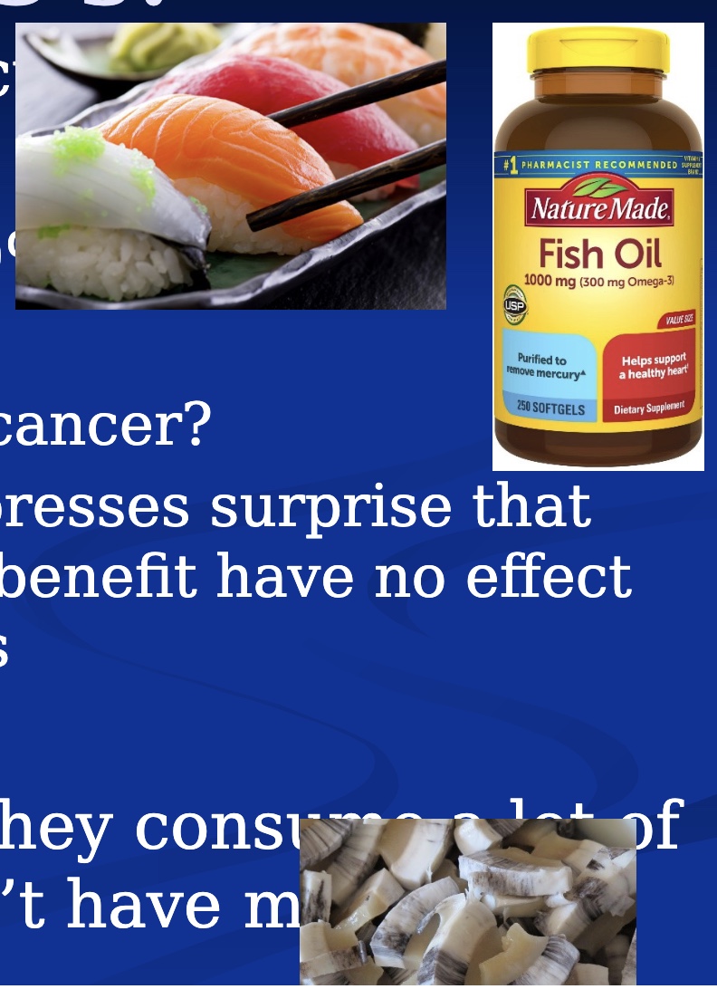 <p><mark data-color="blue" style="background-color: blue; color: inherit;">-from fish, seems protective/beneficial</mark></p><p><u>Fish Oil Supplements</u></p><p>-10% of the pop</p><p><mark data-color="red" style="background-color: red; color: inherit;">-Not protective for CAD</mark> (increase risk of a-fib; bc of oxidation/rancidity?)</p><p><mark data-color="red" style="background-color: red; color: inherit;">-might increase risk of prostate cancer</mark></p><p>-JAMA: surprise <mark data-color="blue" style="background-color: blue; color: inherit;">major publications show no benefit, but this has no effect on supplementation rates</mark></p><p><u>Inuit</u></p><p>-live near the Artic circle area</p><p>-they consume a lot of omega 3’s and don’t have much prostate cancer</p><ul><li><p>bc?: have uncommon gene mutations that down regulate omega-3 amount in blood</p></li></ul><p></p>