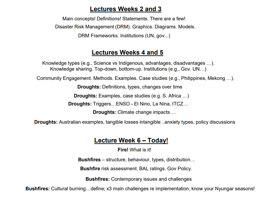 <ul><li><p>Covers content from <strong>Weeks 2–6</strong>.</p></li><li><p>Key areas:</p><ul><li><p>Concepts: vulnerability, resilience, DRM.</p></li><li><p>Definitions and statements.</p></li><li><p>Graphics and models (e.g., DRM propeller).</p></li><li><p>Frameworks: UN, government approaches.</p></li><li><p>Knowledge: scientific vs Indigenous; top-down vs bottom-up.</p></li><li><p>Case studies: Philippines, Mekong Delta, drought in South Africa.</p></li><li><p>Hazards: droughts and bushfires – definitions, types, examples, impacts</p></li></ul></li></ul><p></p>