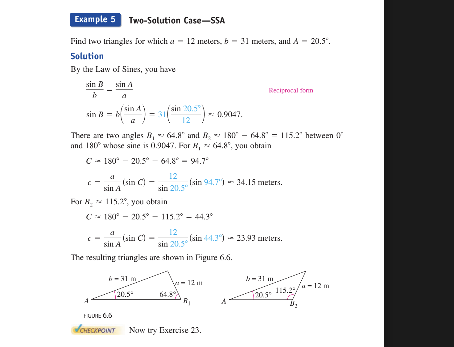 <p>Find 2 triangles for which a=12 meters, b=31 meters, A=20.5 degrees</p><p></p><p>By using law of sines </p><p></p><p>b/sinB=a/sinA  so cross multiply  to get aSin B= bsinA and then get sinB=((bsinA)/a) and then plug in the numbers and get <strong>sinB=0.9047</strong></p><p></p><p>However from the unit circle sinB=.9047 has 2 solutions </p><p>Refrence angle of 64.8 degrees so <strong>B<sub>1</sub>=64.8 degrees and B<sub>2</sub>=115.2</strong></p><p></p><p><strong>SO THEN YOU SOLVE FOR REST OF STUFF USING THE ANGLE. HAVE TO SOLVE FOR ALL OF THE OTHERS FOR ANGLE 1 AND ALL OF THE OTHERS FOR ANGLE 2</strong></p><p></p><p></p><ol><li><p><strong>B<sub>1</sub>=64.8 <sub> </sub>angle solved </strong></p></li></ol><p>Solve for C So to get the angle C you do 180 degrees - 20.5 - 64.8 and get <strong>94.7 degrees for C</strong></p><p></p><p>Solve for c So to get side c you do the <strong>LAW OF SINES </strong></p><p>c= a/sinA (sinC) and then plug in and get <strong>C=34.15 meters.</strong></p><ol start="2"><li><p><strong>B<sub>2</sub>=115.2 angle solved </strong></p></li></ol><p>Solve for C So to get the angle C you do 180 degrees - 20.5 - 115.2 and get <strong>44.3 degrees for C</strong></p><p>Solve for c So to get side c you do the <strong>LAW OF SINES </strong></p><p>c= a/sinA (sinC) and then plug in and get <strong>C= 23.93 meters</strong></p><p></p><p></p>