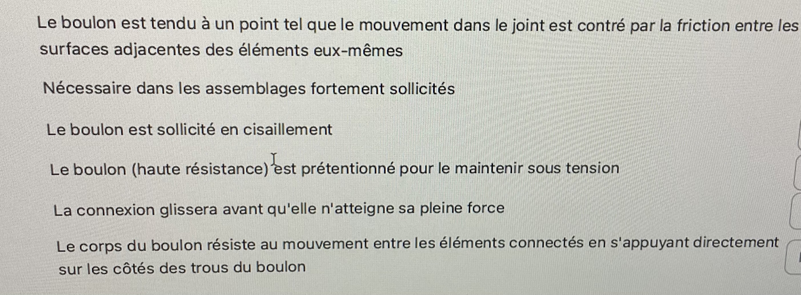 <p>Quelles sont les différences entre un raccordement anti-glissement et un raccordement par palier?</p><ol><li><p><span>Le boulon est tendu à un point tel que le mouvement dans le joint est contré par la friction entre les surfaces adjacentes des éléments eux-mêmes</span></p></li><li><p><span>Nécessaire dans les assemblages fortement sollicités.</span></p></li><li><p><span>Le boulon est sollicité en cisaillement</span></p></li><li><p>Le boulon(haute résistance) est prétentionné pour le maintenir sous tension</p></li><li><p>La connexion glissera avant qu'elle n'atteigne sa pleine force</p></li><li><p><span>Le corps du boulon résiste au mouvement entre les éléments connectés en s'appuyant directement sur les côtés des trous du boulon</span></p></li></ol>