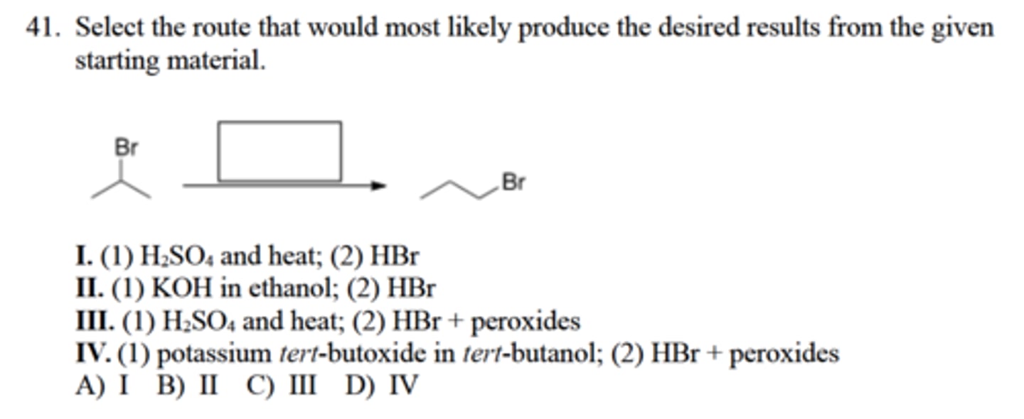 <p>Select the route that would most likely produce the desired results from the given</p><p>starting material.</p><p>I. (1) H2SO4 and heat; (2) HBr</p><p>II. (1) KOH in ethanol; (2) HBr</p><p>III. (1) H2SO4 and heat; (2) HBr + peroxides</p><p>IV. (1) potassium tert-butoxide in tert-butanol; (2) HBr + peroxides</p><p>A) I B) II C) III D) IV</p>