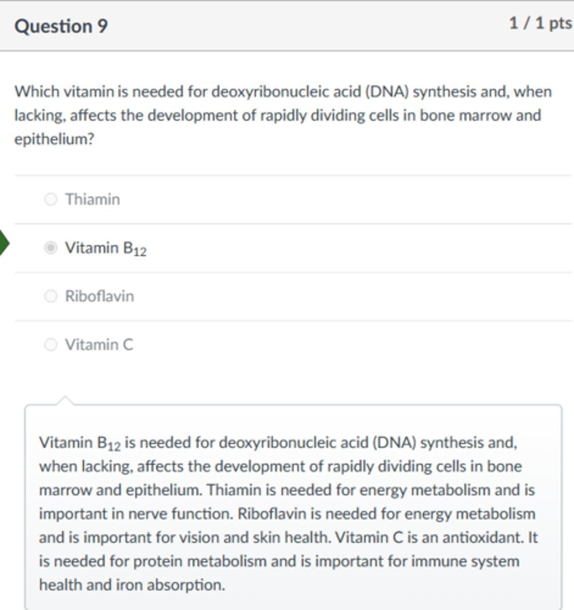 <p>Vitamin B12</p><p>Vitamin B12 is needed for deoxyribonucleic acid (DNA) synthesis and, when lacking, affects the development of rapidly dividing cells in bone marrow and epithelium. Thiamin is needed for energy metabolism and is important in nerve function. Riboflavin is needed for energy metabolism and is important for vision and skin health. Vitamin C is an antioxidant. It is needed for protein metabolism and is important for immune system health and iron absorption.</p>