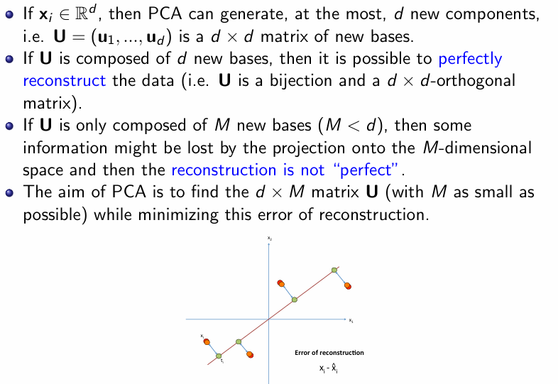 <p>If xi ∈ Rd, then PCA can generate, at the most, d new components, i.e. U = (u1,...,ud) is a d × d matrix of new bases. If U is composed of d new bases, then it is possible to perfectly reconstruct the data (i.e. U is a bijection and a d × d-orthogonal matrix). If U is only composed of M new bases (M &lt; d), then some information might be lost by the projection onto the M-dimensional space and then the reconstruction is not “perfect”. The aim of PCA is to find the d ×M matrix U (with M as small as possible) while minimizing this error of reconstruction.</p>