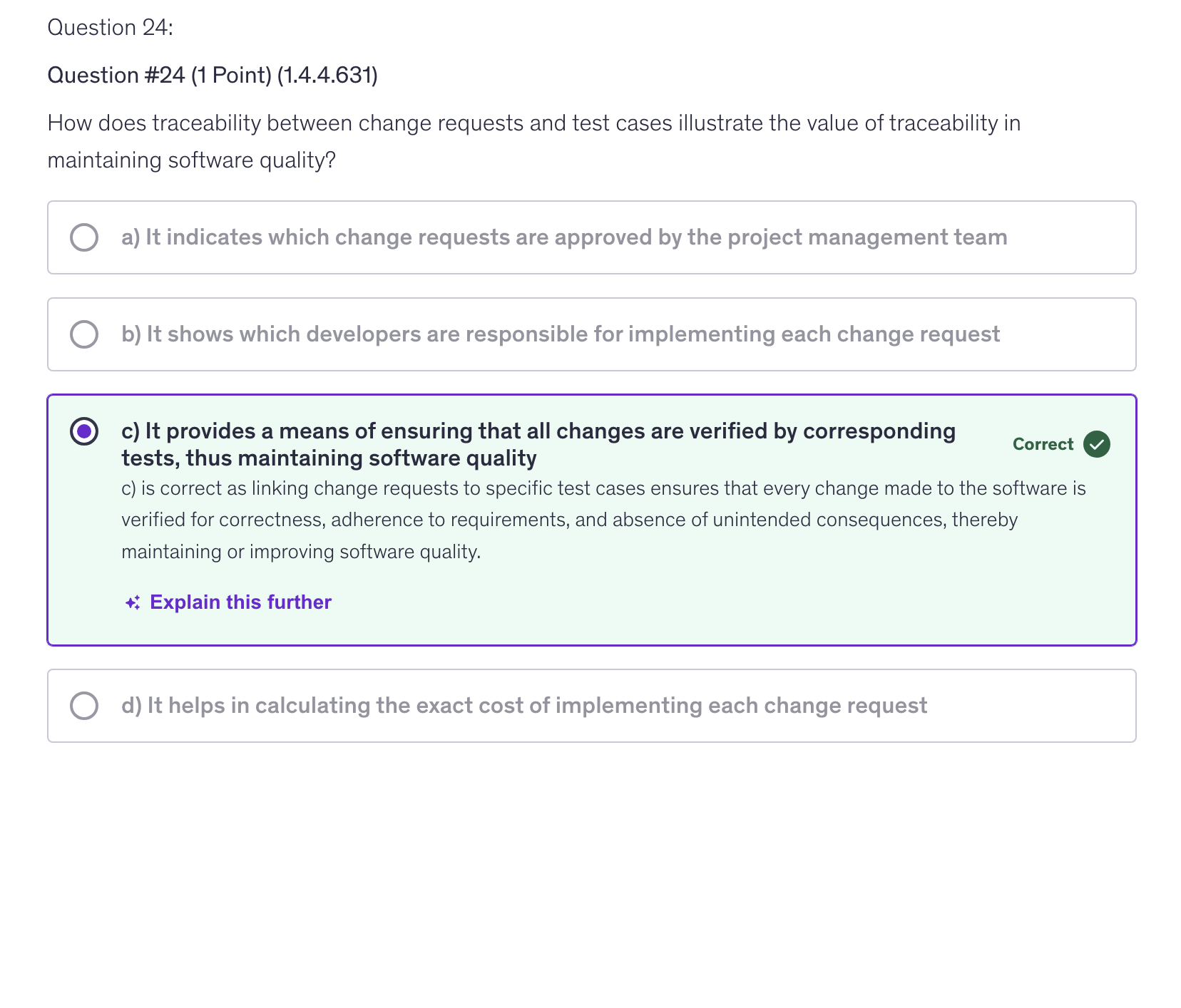 <p>c) It provides a means of ensuring that all changes are verified by corresponding tests, thus maintaining software quality</p>
