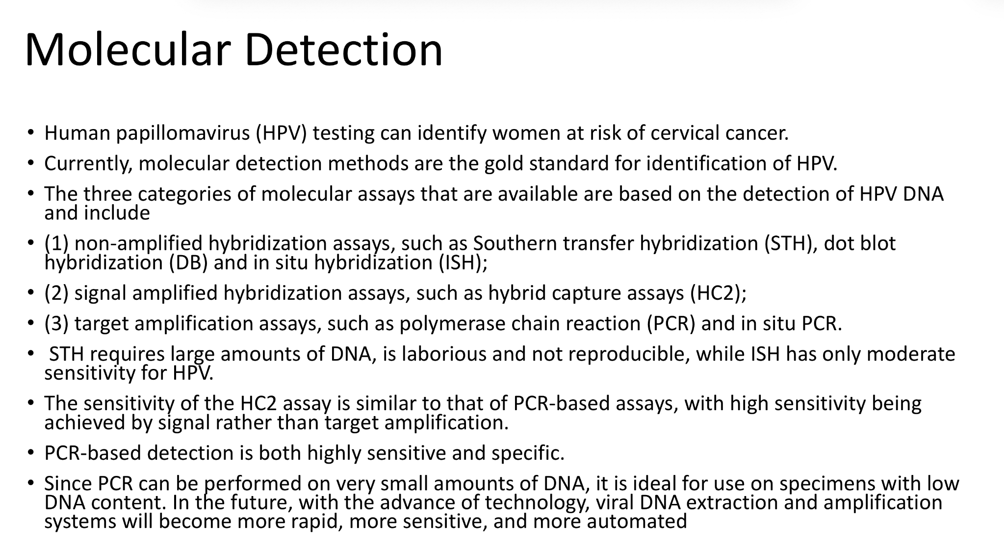 <ul><li><p>gold standard for HPV detection - can identify women at risk or cervical cancer</p></li><li><p>three categories of molecular assays for detection of HPV DNA:</p><ul><li><p>Non-amplified hybridization assays</p></li><li><p>Signal amplified hybridization assays</p></li><li><p>Target amplification assays</p></li></ul></li></ul><p></p>