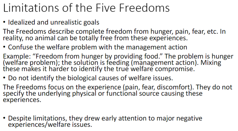 <p><strong>Idealized and Unrealistic Goals</strong><br> Describe complete freedom from <strong>hunger</strong>, <strong>pain</strong>, <strong>fear</strong>, etc.<br> No animal can be totally free from these experiences</p><p><strong>Confusion of Welfare Problem and Management Action</strong><br> Welfare problem = the animal’s negative experience (e.g. <strong>hunger</strong>)<br> Management action = human solution (e.g. <strong>feeding</strong>)<br> Mixing these up = saying the problem was “not being fed” instead of recognizing the real problem was <strong>hunger</strong>, which can hide what the animal actually felt<br> Mixing these makes it harder to identify the true welfare <strong>compromise</strong></p><p><strong>Lack of Biological Causes</strong><br> Focus on the <strong>experience</strong> (pain, fear, discomfort)<br> Do not specify the underlying <strong>physical</strong> or <strong>functional causes</strong></p><p><strong>Positive Impact Despite Limitations</strong><br> Drew early attention to major <strong>negative experiences</strong> and welfare issues</p>