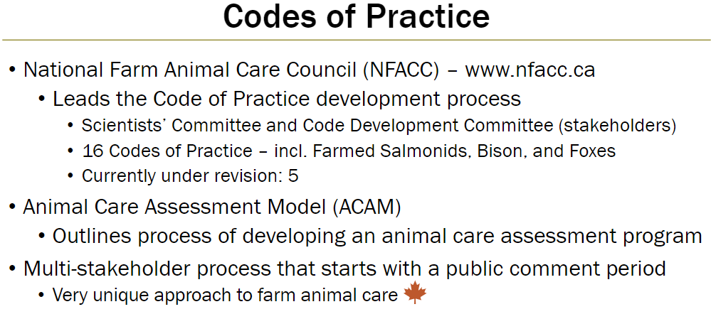 <p><strong>Role</strong><br> Leads development of Codes of Practice for farm animals</p><p><strong>Committees</strong><br> Scientists’ Committee and Code Development Committee include multiple stakeholders</p><p><strong>Codes of Practice</strong><br> 16 codes, including farmed salmonids, bison, and foxes<br> Currently under revision: 5 codes</p><p><strong>Animal Care Assessment Model (ACAM)</strong><br> Outlines process to develop an animal care assessment program<br> Uses a multi-stakeholder process starting with a public comment period<br> Unique approach to farm animal care</p>