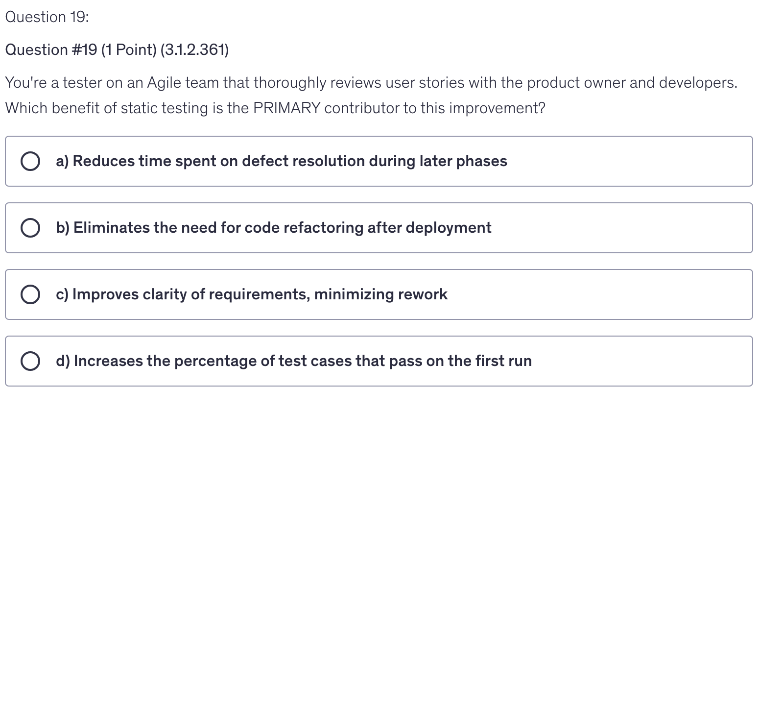 <p>You're a tester on an Agile team that thoroughly reviews user stories with the product owner and developers. Which benefit of static testing is the PRIMARY contributor to this improvement?</p>