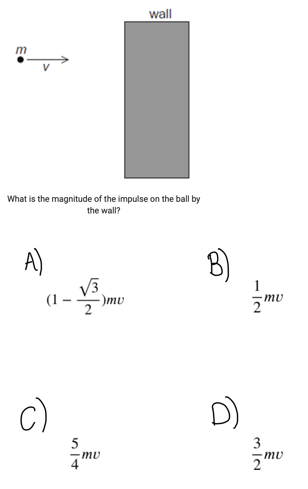 <p><span style="color: rgb(30, 142, 62)">A ball of mass m collides with a wall and bounces back in a straight line. The ball loses 75 % of the initial energy during the collision. The speed before the collision is v.</span></p>