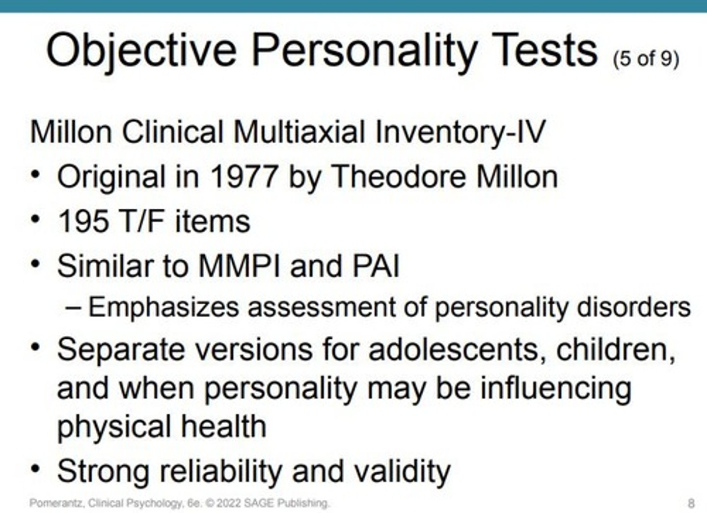 <p>The current version of a comprehensive objective personality test that emphasizes personality disorders</p><p>-Comprehensive personality test similar to MMPI and PAI.</p><p>-Emphasizes personality disorders.</p><p>-Includes scales for major clinical syndromes (e.g., depression, anxiety).</p><p>-Features scales for all 10 current DSM personality disorders (e.g., antisocial, narcissistic).</p><p>-Offers scales for additional personality pathologies not in DSM (e.g., self-defeating, turbulent personality).</p><p>-Created for adults. Separate versions for adolescents, children, and medical contexts.</p><p>-Originally developed by Theodore Millon in 1977; MCMI-IV version was published in 2015.</p><p>Consists of 195 true/false items.</p><p>Incorporates “modifier indices” akin to MMPI’s validity scales.</p><p>Adolescent version: Millon Adolescent Clinical Inventory (MACI) has 160 items for ages 13–19</p><p>.</p><p>Strong reliability and validity data; ideal for assessing personality disorders</p>