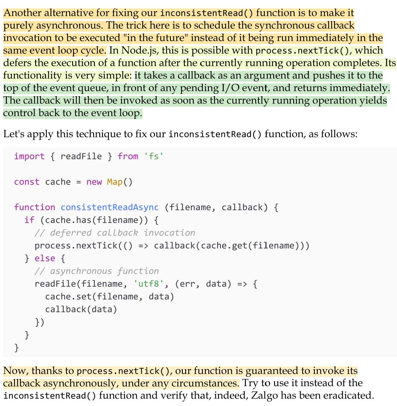 <ul><li><p>Another alternative for fixing our <em>inconsistentRead() </em>function is to make it purely asynchronous. </p></li><li><p>The trick here is to schedule the synchronous callback invocation to be executed "in the future" instead of it being run immediately in the same event loop cycle. In Node.js, this is possible with<em> process.nextTick()</em>, which defers the execution of a function after the currently running operation completes. </p></li><li><p>Its functionality is very simple: it takes a callback as an argument and pushes it to the top of the event queue, in front of any pending I/O event, and returns immediately. The callback will then be invoked as soon as the currently running operation yields control back to the event loop.</p></li></ul><p></p>