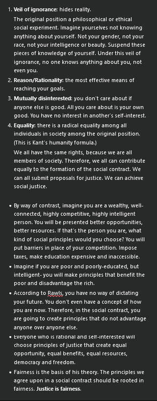 <ol><li><p><strong>Veil of ignorance</strong>: hides reality.</p><p>The original position a philosophical or ethical social experiment. Imagine yourselves not knowing anything about yourself. Not your gender, not your race, not your intelligence or beauty. Suspend these pieces of knowledge of yourself. Under this veil of ignorance, no one knows anything about you, not even you.</p></li><li><p><strong>Reason/Rationality</strong>: the most effective means of reaching your goals.</p></li><li><p><strong>Mutually disinterested</strong>: you don’t care about if anyone else is good. All you care about is your own good. You have no interest in another’s self-interest.</p></li><li><p><strong>Equality</strong>: there is a radical equality among all individuals in society among the original position. (This is Kant’s humanity formula.)</p><p>We all have the same rights, because we are all members of society. Therefore, we all can contribute equally to the formation of the social contract. We can all submit proposals for justice. We can achieve social justice.</p></li></ol><ul><li><p>By way of contrast, imagine you are a wealthy, well-connected, highly competitive, highly intelligent person. You will be presented better opportunities, better resources. If that’s the person you are, what kind of social principles would you choose? You will put barriers in place of your competition. Impose taxes, make education expensive and inaccessible.</p></li><li><p>Imagine if you are poor and poorly-educated, but intelligent- you will make principles that benefit the poor and disadvantage the rich.</p></li><li><p>According to Rawls, you have no way of dictating your future. You don’t even have a concept of how you are now. Therefore, in the social contract, you are going to create principles that do not advantage anyone over anyone else.</p></li><li><p>Everyone who is rational and self-interested will choose principles of justice that create equal opportunity, equal benefits, equal resources, democracy and freedom.</p></li><li><p>Fairness is the basis of his theory. The principles we agree upon in a social contract should be rooted in fairness. <strong>Justice is fairness</strong>.</p></li></ul><p></p>