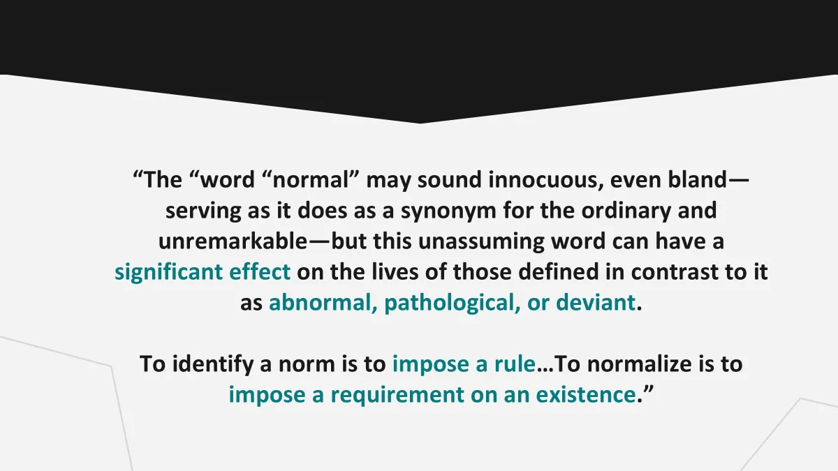 <p>→ attempts to pin down ‘normal’ coloured by subjectivieis, inherently viewed w/social meaning</p><ul><li><p>connected to positions power &amp; attempts to shore up diff. hierarchies</p></li><li><p>powerful tool social manip. &amp; political power - pushes out anyth. not normal &amp; pushes certain vision of what should be done</p></li></ul><p></p>