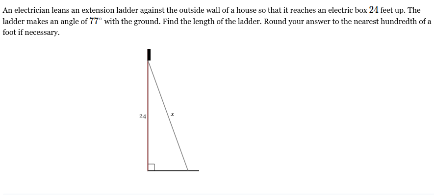 <p>An electrician leans an extension ladder against the outside wall of a house so that it reaches an electric box <span style="font-family: KaTeX_Main, "Times New Roman", serif; line-height: 1.2; font-size: 1.21em;"><span>24</span></span> feet up. The ladder makes an angle of <span style="font-family: KaTeX_Main, "Times New Roman", serif; line-height: 1.2; font-size: 1.21em;"><span>77∘</span></span> with the ground. Find the length of the ladder. Round your answer to the nearest hundredth of a foot if necessary.</p>