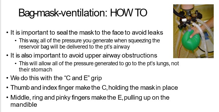   

•It is important to seal the mask to the face to avoid leaks

•This way, all of the pressure you generate when squeezing the  reservoir bag will be delivered to the pt’s airway

•It is also important to avoid upper airway obstructions

•This will allow all of the pressure generated to go to the pt’s lungs, not  their stomach

•We do this with the “C and E” grip

•Thumb and index finger make the C, holding the mask in place

•Middle, ring and pinky fingers make the E, pulling up on the  mandible