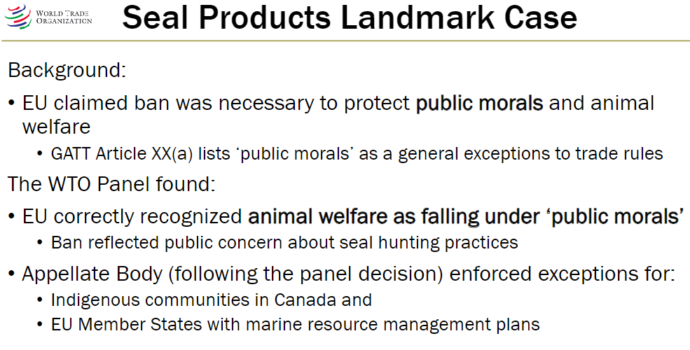 <p><strong>EU Position</strong><br> Ban on seal product imports necessary to protect public morals and animal welfare<br> GATT Article XX(a) allows exceptions for public morals</p><p><strong>WTO Panel Findings</strong><br> Animal welfare falls under ‘public morals’<br> Ban reflected public concern about seal hunting practices</p><p><strong>Appellate Body Enforcement</strong><br> Exceptions allowed for:<br>  Indigenous communities in Canada<br>  EU Member States with marine resource management plans</p>