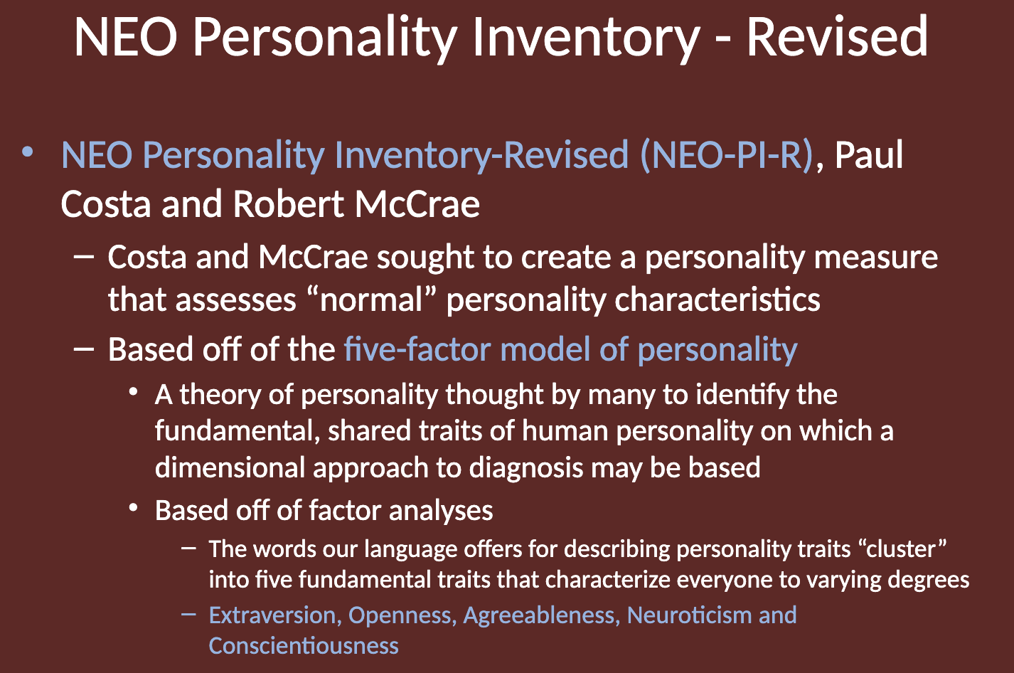 <p>The NEO-PI-R is based on factor analyses, where words used to describe personality traits "cluster" into five fundamental traits. These traits are thought to represent the core dimensions of human personality.</p><ul><li><p>C A N O E</p><ul><li><p><strong>Extraversion, Openness, Agreeableness, Neuroticism and Conscientiousness</strong></p></li></ul></li></ul><p></p>