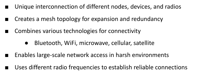 <p>■ Use Cases for Wireless Mesh </p><p>● Post-disaster scenarios </p><p>● Humanitarian assistance missions </p><p>● Combining microwave, satellite, cellular, and Wi-Fi for reliable and redundant networks </p><p>○ Satellite for long distances </p><p>○ Microwaves for medium ranges </p><p>○ Wireless for short distances</p>