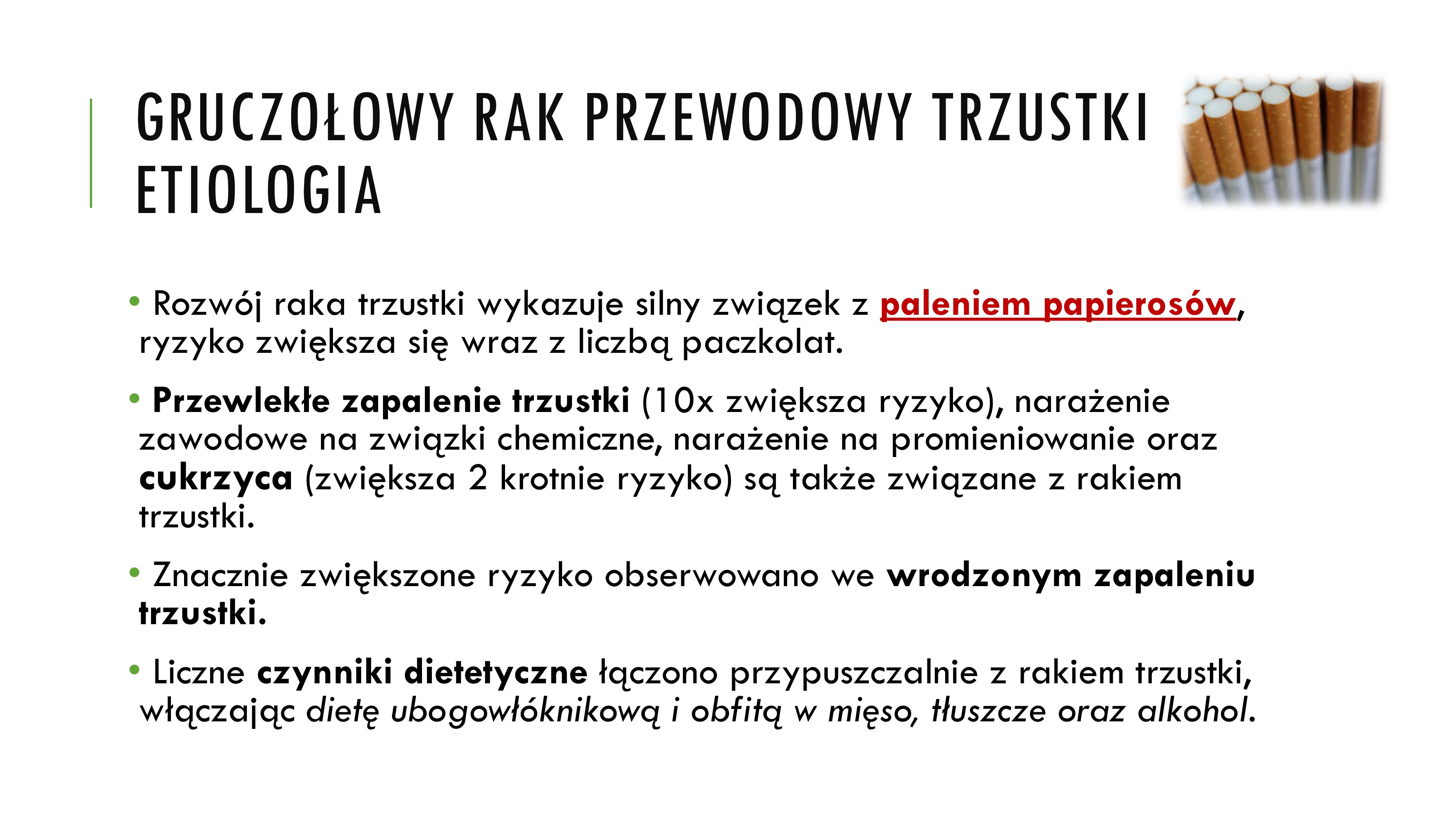 <p>• Rozwój raka trzustki wykazuje silny związek z paleniem papierosów,</p><p>ryzyko zwiększa się wraz z liczbą paczkolat.</p><p>• Przewlekłe zapalenie trzustki (10x zwiększa ryzyko), narażenie</p><p>zawodowe na związki chemiczne, narażenie na promieniowanie oraz</p><p>cukrzyca (zwiększa 2 krotnie ryzyko) są także związane z rakiem</p><p>trzustki.</p><p>• Znacznie zwiększone ryzyko obserwowano we wrodzonym zapaleniu</p><p>trzustki.</p><p>• Liczne czynniki dietetyczne łączono przypuszczalnie z rakiem trzustki,</p><p>włączając dietę ubogowłóknikową i obfitą w mięso, tłuszcze oraz alkohol</p>