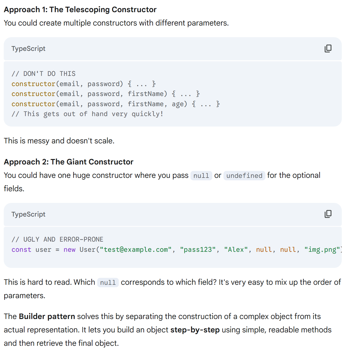 <p>Imagine you need to create an object that has many configuration options, some required and some optional. Let's take a <code>User</code> profile as an example. A user <em>must</em> have an email and password, but their first name, last name, age, and profile picture are optional. But that way is messy and doesn't scale.</p><p>You could also have one huge constructor where you pass <code>null</code> or <code>undefined</code> for the optional fields. But this is hard to read. Which <code>null</code> corresponds to which field? It's very easy to mix up the order of parameters.</p><p>The <strong>Builder pattern</strong> solves this by separating the construction of a complex object from its actual representation. It lets you build an object <strong>step-by-step</strong> using simple, readable methods and then retrieve the final object.</p>