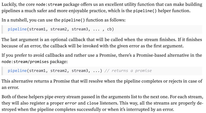 <p>Handling errors manually in a pipeline is not just cumbersome, but also error-prone—something we should avoid if we can!</p><p>Luckily, the core node:stream package offers us an excellent utility function that can make building pipelines a much safer and more enjoyable practice, which is the pipeline() helper function.</p>