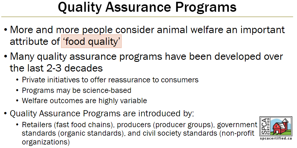<p><strong>Purpose</strong><br> Recognize animal welfare as an important attribute of food quality<br> Provide reassurance to consumers</p><p><strong>Development</strong><br> Many programs developed over last 2–3 decades<br> Programs may be science-based<br> Welfare outcomes can vary widely</p><p><strong>Initiators</strong><br> Retailers (e.g., fast food chains)<br> Producers or producer groups<br> Government standards (e.g., organic standards)<br> Civil society standards (non-profit organizations)</p>