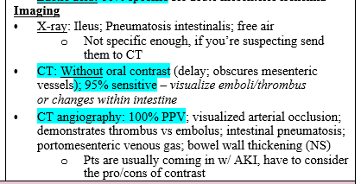<p>CT without oral contrast (95% sensitive; dx = Acute Mesenteric Ischemia) or CTA if CT is inconclusive (100% PPV, but not great for pts with AKI) </p>
