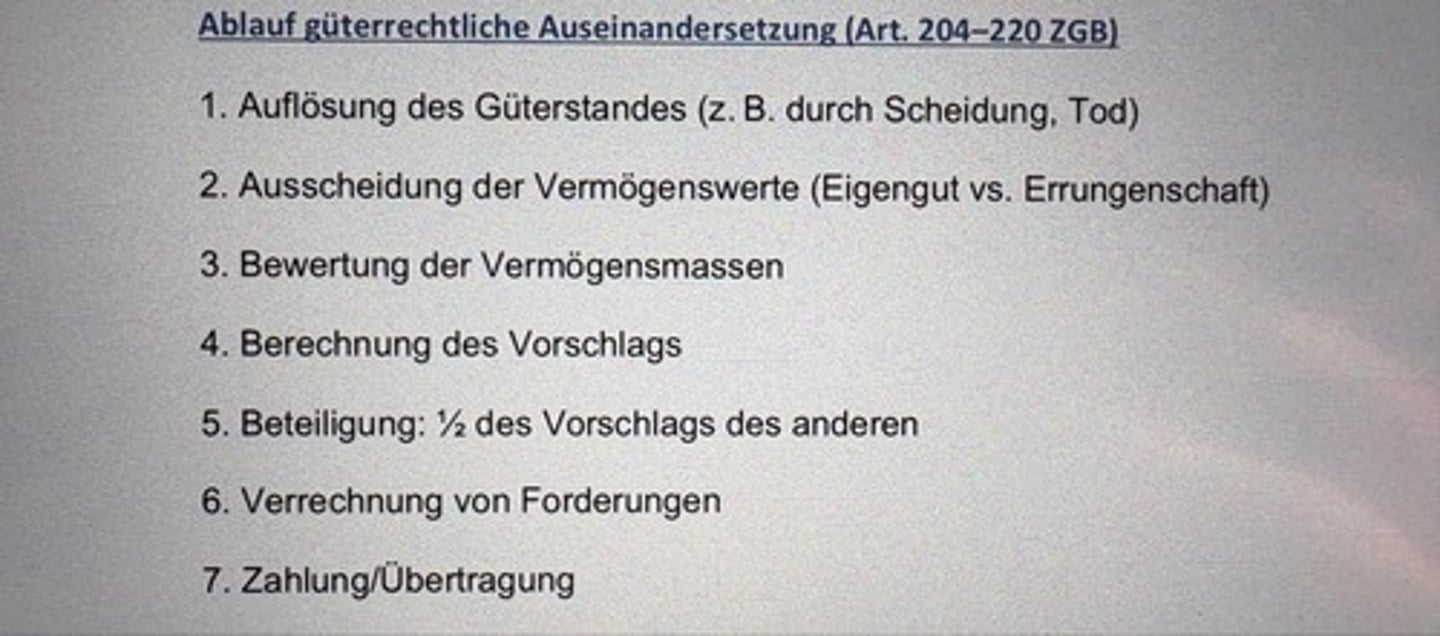 <p>1. Auflösung des Güterstandes (z. B. durch Scheidung, Tod)</p><p>2. Ausscheidung der Vermögenswerte (Eigengut vs. Errungenschaft)</p><p>3. Bewertung der Vermögensmassen</p><p>4. Berechnung des Vorschlags</p><p>5. Beteiligung: ½ des Vorschlags des anderen</p><p>6. Verrechnung von Forderungen</p><p>7. Zahlung/Übertragung</p>