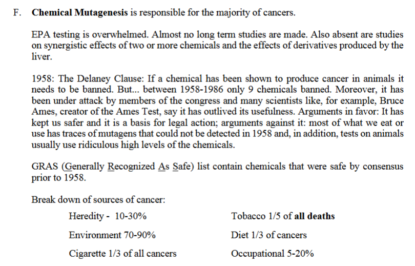 <p>F. Chemical Mutagenesis is responsible for the majority of cancers.</p><p>EPA testing is overwhelmed. Almost no long term studies are made. Also absent are studies on synergistic effects of two or more chemicals and the effects of derivatives produced by the liver.</p><p><strong>delaney cause</strong>: “The legal rule written by (or attributed to) Congressman Delaney.</p><p>1958:<strong> The Delaney Clause</strong>: If a<strong> chemical has been shown to produce cancer in animals it needs to be banned</strong>. But... between 1958-1986 only 9 chemicals banned. Moreover, it has been under attack by members of the congress and many scientists like, for example, Bruce Ames, creator of the Ames Test, say it has outlived its usefulness.</p><p><strong>Arguments in favor</strong>: It has kept us safer and it is a basis for legal action;</p><p><strong>arguments against it</strong>: most of what we eat or use has<u> traces of mutagens</u> that could not be detected in 1958 and, in addition, <strong>tests on animals usually use ridiculous high levels of the chemicals.</strong></p><p><strong>GRAS</strong> (<strong>G</strong>enerally<strong> R</strong>ecognized<strong> A</strong>s <strong>S</strong>afe) list contain chemicals that were safe by consensus prior to 1958.</p><p>Break down of sources of cancer:</p><p><strong>Heredity </strong>- 10-30% </p><p><strong>Tobacco </strong>1/5 of all deaths</p><p><strong>Environment</strong> 70-90% Diet 1/3 of cancers</p><p><strong>Cigarette </strong>1/3 of all cancers <strong>Occupational </strong>5-20%</p>