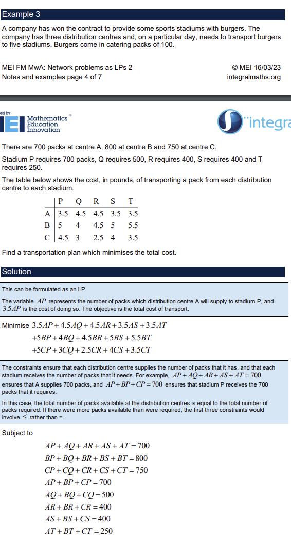 <p>Minimises the cost of moving goods from a set of sources to a set of destinations where each source could supply multiple destinations (bipartite graph)</p><p>Arcs given variable names</p><p>Variables given non negative constraints, e.g. AB&gt;= 0</p><p>Variables given any extra constraints e.g. transportation capacity of a route AB &lt;= 50, almost always won’t have this though</p><p>Constraints ensure each source node output is maximum, ensures each destination node is maximum</p><p>e.g.</p><p>AP + AQ + AR &lt;= 800 where A is a source node with capacity 800</p><p>AS + BS + CS &lt;= 400 where S is a destination node</p><p>= signs can be used in constraints if completed bipartite graph or weight table and total output from sources = total input at destinations</p>