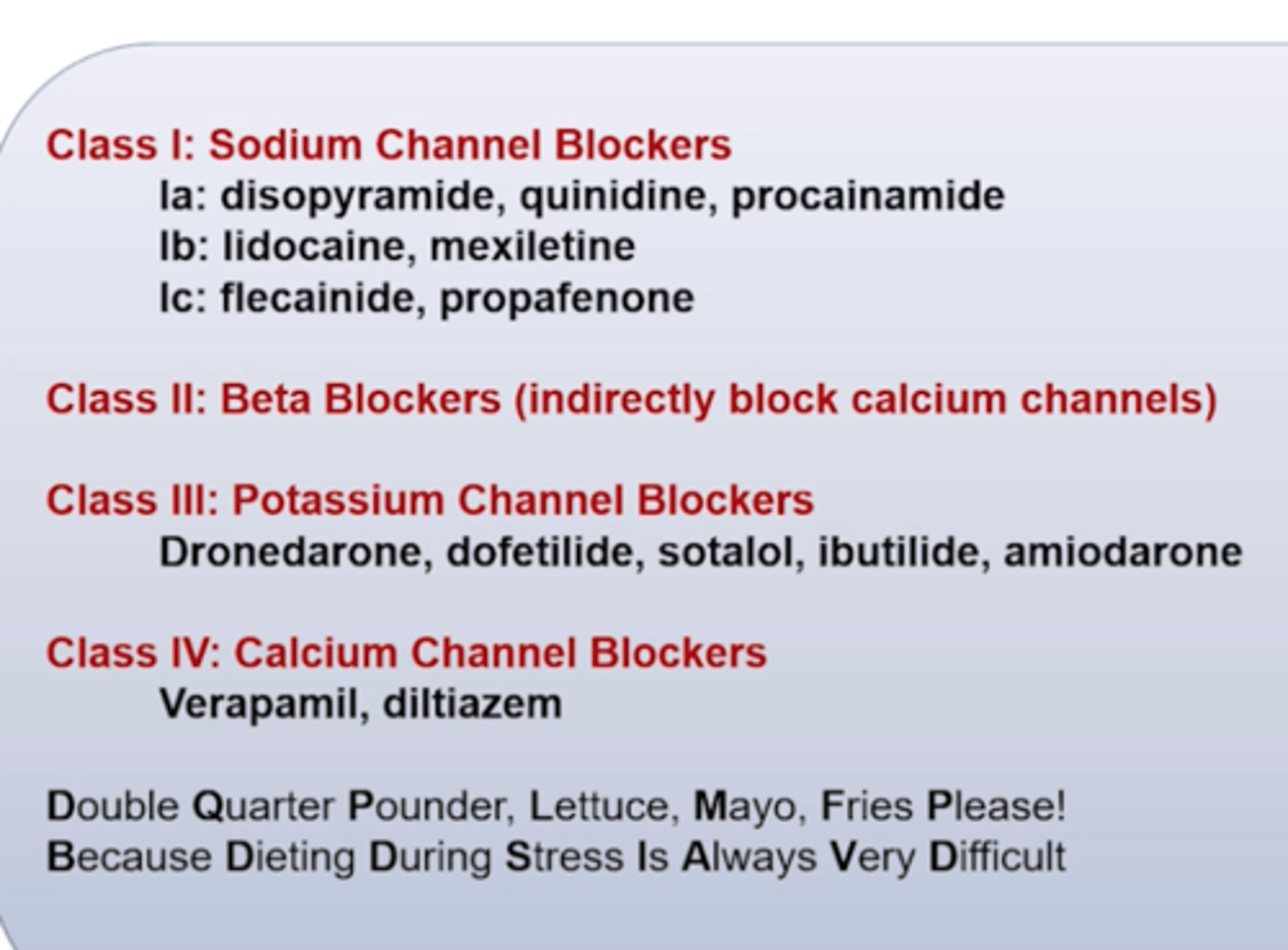 <p>CLASS I - Sodium Channel Blockers </p><p>la: Disopyramide, Quinidine, Procainamide</p><p>lb: Lidocaine, Mexiletine</p><p>Ic: Flecainide, Propafenone </p><p>1a is especiallly dangerous for qt (proarrhythmics) </p><p>CLASS II </p><p>Beta-blockers (indirectly block calcium channels)</p><p>CLASS III Potassium Channel Blockers</p><p>- Dronedarone, Dofetilide, Sotalol (also BB), Ibutilide, Amiodarone</p><p>Amiodarone </p><p>CLASS IV: Calcium Channel Blockers - Rate Control</p><p>- Verapamil, Diltiazem</p><p>Class 4 mostly rate control, slow HR </p><p>Remember:</p><p>Double Quarter Pounder, Lettuce Mayo, Fries Please! Because Dieting During Stress Is Always Very Difficult</p>