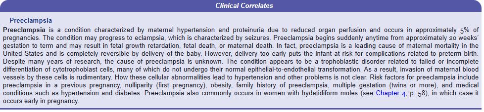 <p>Clinical Correlates</p><p>Preeclampsia</p><p>Preeclampsia is a condition characterized by maternal hypertension and proteinuria due to reduced organ perfusion and occurs in approximately 5% of pregnancies. The condition may progress to eclampsia, which is characterized by seizures. Preeclampsia begins suddenly anytime from approximately 20 weeks’ gestation to term and may result in fetal growth retardation, fetal death, or maternal death. In fact, preeclampsia is a leading cause of maternal mortality in the United States and is completely reversible by delivery of the baby. However, delivery too early puts the infant at risk for complications related to preterm birth. Despite many years of research, the cause of preeclampsia is unknown. The condition appears to be a trophoblastic disorder related to failed or incomplete differentiation of cytotrophoblast cells, many of which do not undergo their normal epithelial-to-endothelial transformation. As a result, invasion of maternal blood vessels by these cells is rudimentary. How these cellular abnormalities lead to hypertension and other problems is not clear. Risk factors for preeclampsia include preeclampsia in a previous pregnancy, nulliparity (first pregnancy), obesity, family history of preeclampsia, multiple gestation (twins or more), and medical conditions such as hypertension and diabetes. Preeclampsia also commonly occurs in women with hydatidiform moles (see Chapter 4, p. 58), in which case it occurs early in pregnancy.</p>