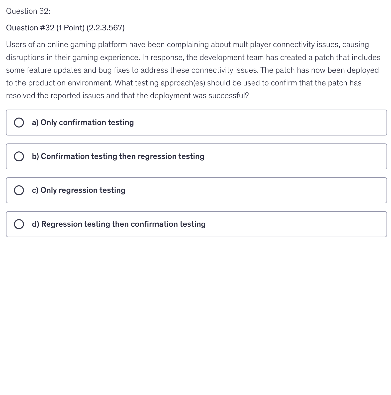 <p>Users of an online gaming platform have been complaining about multiplayer connectivity issues, causing disruptions in their gaming experience. In response, the development team has created a patch that includes some feature updates and bug fixes to address these connectivity issues. The patch has now been deployed to the production environment. What testing approach(es) should be used to confirm that the patch has resolved the reported issues and that the deployment was successful?</p>
