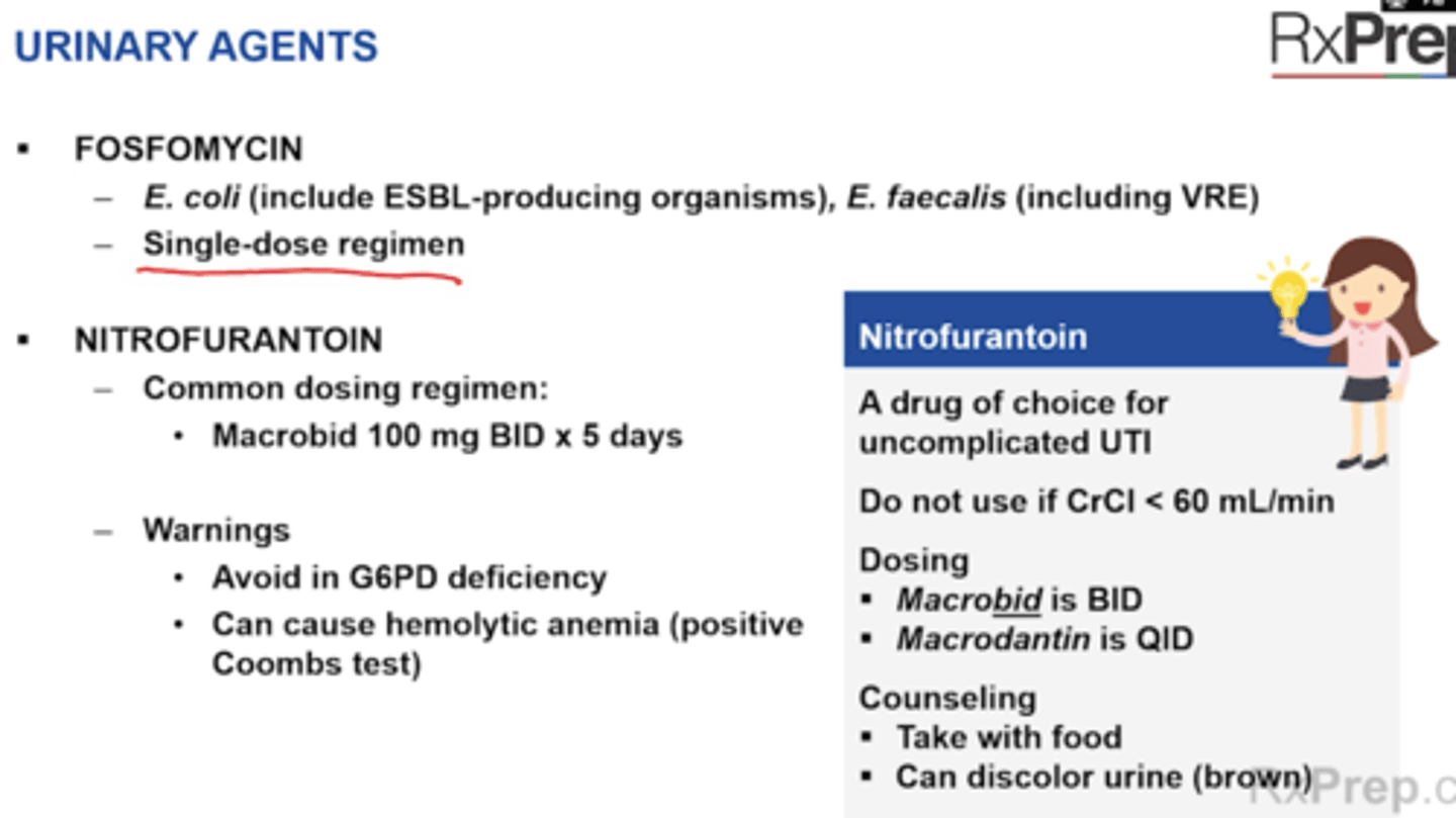 <p>Fosfomycin </p><p>+ E. coli (including ESBL-producing organisms), E. faecalis (including VRE)</p><p>+ Single dose regimen for uncomplicated UTI (cystitis only) </p><p>Nitrofurantoin (Macrobid, Macrodantin)</p><p>+ Common dosing regimen = Macrobid 100 mg BID x5 days, Macrodantin is QID </p><p>+ Warnings</p><p>- Avoid in G6PD deficiency</p><p>- Can cause hemolytic anemia (positive coombs test) </p><p>+ CI: Renal impairment CrCl < 60 mL/min </p><p>Warning: hemolytic anemia (caution in G6PD deficient patients) </p><p>+ SE: GI upset (take with food), brown urine discoloration (harmless) </p>
