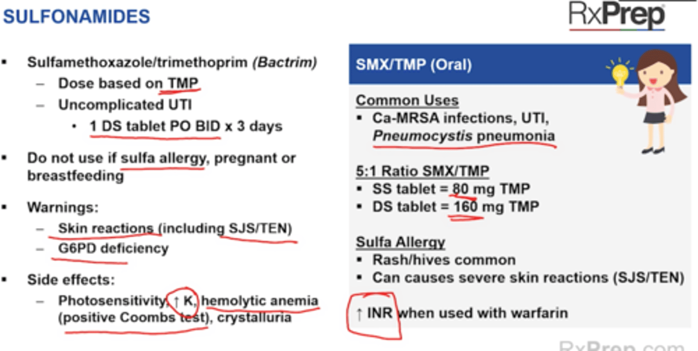 <p>Inhibition of bolic acid pathway</p><p>Covers Shingella, Salmonella, Stenotrophomonas, opportunistic pathogs (Penumocytis PCP pneumonia, Toxoplasmosis)</p><p>Sulfamethoxazole/trimethoprim (Bactrim)</p><p>+ dose based on TMP = 5:1 SMX:TMP ration, SS = 80 mg TMP, DS = 160 mg TMP</p><p>+ Uncomplicated UTI = 1 DS PO BID x3 days</p><p>Do not use if sulfa allergy, pregnant or breastfeeding</p><p>Warnings</p><p>+ Skin reactions (including SJS/TEN) </p><p>+ TTP</p><p>+ G6PD deficiency</p><p>Side effects</p><p>+ Photosensitivity, Increase K, hemolytic anemia (positive Coombs test), crystalluria, rash risk, take with water 8oz</p><p>Interactions</p><p>+ CYP2C9 - increase INR with warfarin</p><p>+ Levels of bactrim can be lowered by CYP2C9 inducers</p>