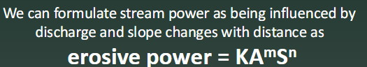 <p>Discharge changes in accordance with drainage area, so drainage area is substituted for discharge in the stream power equation.</p><p></p><p>K = Constant based on rock type, precipitation, et.</p><p>A = Drainage Area</p><p>S = Slope</p><p>m = Relative importance of drainage area</p><p>n = Relative importance of slope</p><p></p>