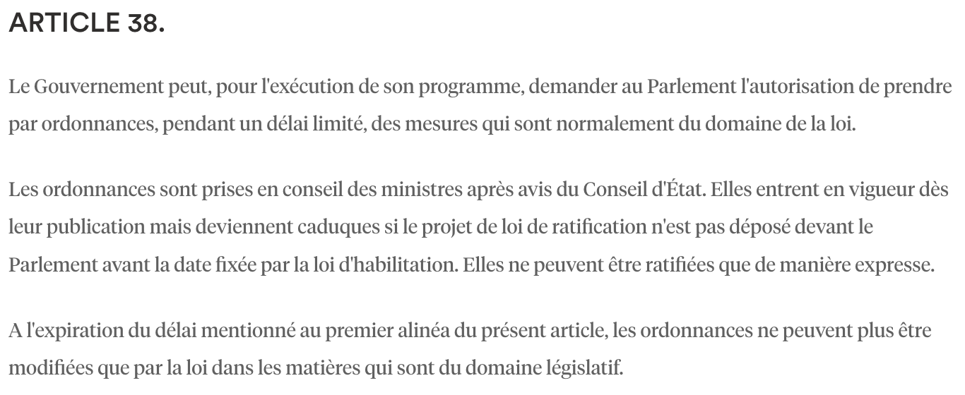<p>Pas à connaître par coeur.</p><p><strong>Le Gouvernement peut entrer dans le domaine de la loi</strong></p><ul><li><p>Une<strong> loi d’habilitation</strong>&nbsp;doit être adoptée au Parlement et préciser pour combien de temps elle autorise le Gouvernement, et dans quel domaine.</p></li><li><p>Le Gouvernement peut donc faire des<strong> ordonnances</strong>&nbsp;dans ce domaine et dans ce temps.</p></li><li><p>Théoriquement, il<strong><em> </em></strong><em>faut</em>&nbsp;une<strong> loi de ratification</strong></p><ul><li><p>Si le Parlement vote contre, l’ordonnance reste un acte règlementaire.</p></li><li><p>Si le Parlement vote pour, l’ordonnance devient un acte législatif et entre dans le domaine législatif.</p></li></ul></li><li><p><strong>MAIS</strong>,<strong> CC, QPC,&nbsp;<mark data-color="blue" style="background-color: blue; color: inherit;">2020</mark>, Force 5</strong></p><ul><li><p>CC dit qu’il peut contrôler les ordonnances non ratifiées, or puisque le CC ne peut contrôler que la loi, les ordonnances non ratifiées ont aussi valeur législative.</p></li></ul></li></ul><p></p>