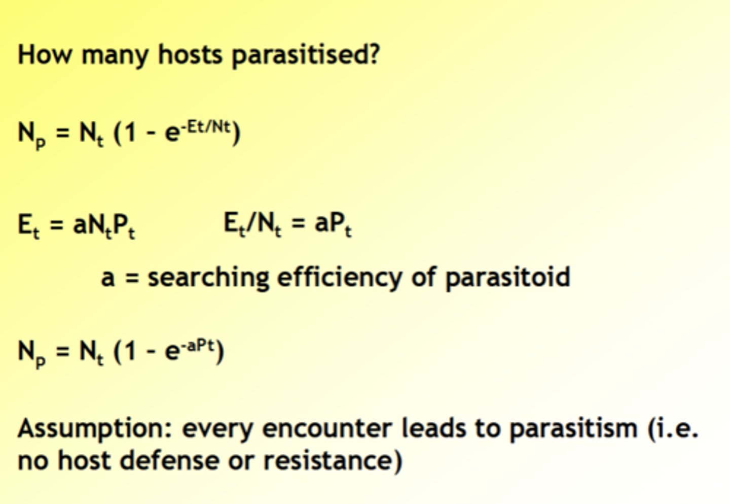 <p>- At time t, there are N hosts (Nt) and P parasitoids (Pt)</p><p>- Parasitoids search for hosts, leading to E encounters (Et)</p><p>- Unlike prey, hosts can be encountered more than once!</p><p>- Hosts are encountered at random</p><p>Work out What proportion of hosts not encountered:</p><p>- Zero-term of Poisson distribution P(x) = e ^-x x^x/x!</p><p>- P(0) = e-Et/Nt</p><p>Work out What proportion of hosts encountered:</p><p>- 1 - P(0) = 1 - e^-Et/Nt</p><p>Work out How many hosts parasitised:</p><p>- Np = Nt (1 - e^-Et/Nt)</p><p>- Et = aNtPt</p><p>- Np = Nt (1 - e-aPt)</p><p>- Et/Nt = aPt</p><p>- a = searching efficiency of parasitoid</p><p>Assumption: every encounter leads to parasitism (i.e.no host defense or resistance)</p>