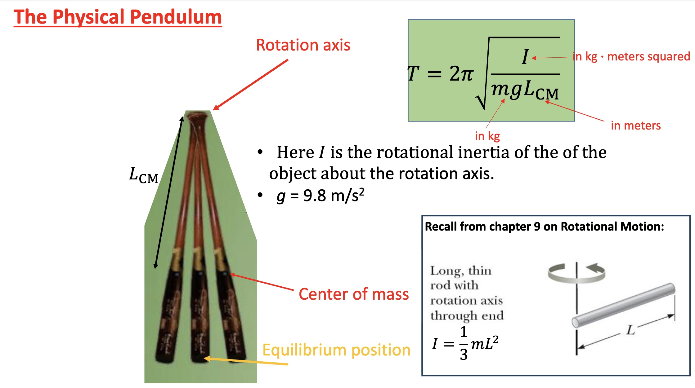 <p>-any object swinging back and forth</p><p><mark data-color="red" style="background-color: red; color: inherit;">-has a rotation axis, center of mass, and equilibrium position (when vertical)</mark></p><p><mark data-color="green" style="background-color: green; color: inherit;">-I (rotational inertia) for a long rod= 1/3mL²</mark></p><p>-”Lcm”= length (in meters) from the rotation axis to the center of mass</p>