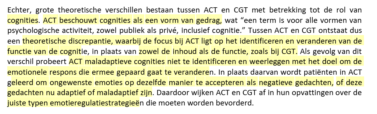 <p>ACT beschouwt cognities als een vorm van gedrag.</p><ul><li><p>focus ACT ligt op identificeren en veranderen vd functie van gedrag.</p><ul><li><p>bij CGT is het veranderen van zowel inhoud als functie. </p></li></ul></li><li><p>ACT probeert maladaptieve cognities niet te identificeren en weerleggen met het doel om de emotionele respons die ermee gepaard gaat te veranderen, MAAR patienten worden geleerd om ongewenste emoties op dezelfde manier te accepteren als negatieve gedachten. </p><ul><li><p>dus beiden wijken af in hun opvattingen over de juiste typen emotieregulatiestrategieen die geimplementeerd moet. </p></li></ul></li></ul><p></p>
