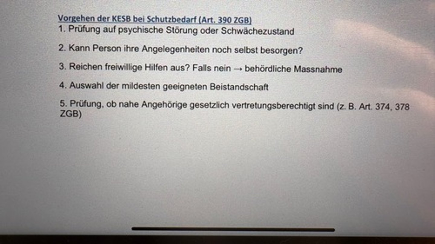 <p>1. Prüfung auf psychische Störung oder Schwächezustand</p><p>2. Kann Person ihre Angelegenheiten noch selbst besorgen?</p><p>3. Reichen freiwillige Hilfen aus? Falls nein → behördliche Massnahme</p><p>4. Auswahl der mildesten geeigneten Beistandschaft</p><p>5. Prüfung, ob nahe Angehörige gesetzlich vertretungsberechtigt sind (z. B. Art. 374, 378</p><p>ZGB)</p>