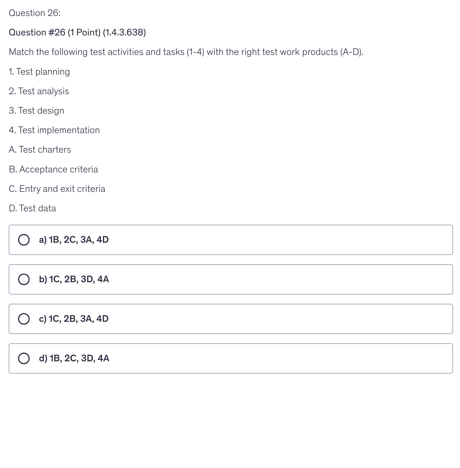 <p>Match the following test activities and tasks (1-4) with the right test work products (A-D).</p><p>1. Test planning</p><p>2. Test analysis</p><p>3. Test design</p><p>4. Test implementation</p><p>A. Test charters</p><p>B. Acceptance criteria</p><p>C. Entry and exit criteria</p><p>D. Test data</p>