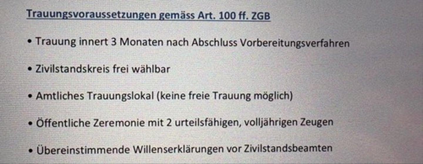 <p>• Trauung innert 3 Monaten nach Abschluss Vorbereitungsverfahren</p><p>• Zivilstandskreis frei wählbar</p><p>• Amtliches Trauungslokal (keine freie Trauung möglich)</p><p>• Öffentliche Zeremonie mit 2 urteilsfähigen, volljährigen Zeugen</p><p>• Übereinstimmende Willenserklärungen vor Zivilstandsbeamten</p>