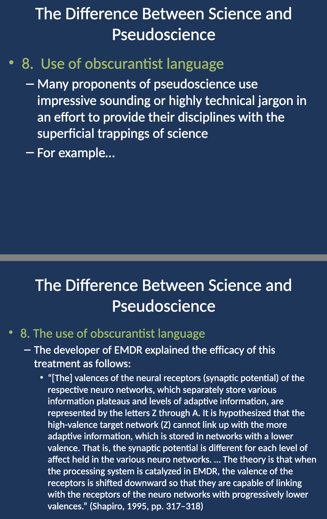 <p>A developer of EMDR (Eye Movement Desensitization and Reprocessing) treatment explained its efficacy using highly complex language:</p><p>Example:</p><p>"[The] valences of the neural receptors (synaptic potential) of the respective neuro networks, which separately store various information plateaus and levels of adaptive information, are represented by the letters Z through A. It is hypothesized that the high-valence target network (Z) cannot link up with the more adaptive information, which is stored in networks with a lower valence. That is, the synaptic potential is different for each level of affect held in the various neuro networks… The theory is that when the processing system is catalyzed in EMDR, the valence of the receptors is shifted downward so that they are capable of linking with the receptors of the neuro networks with progressively lower valences." (Shapiro, 1995, pp. 317–318)</p><p>This convoluted explanation uses obscurantist language to make the treatment sound scientifically plausible, even though it lacks clarity and clear empirical support.</p>