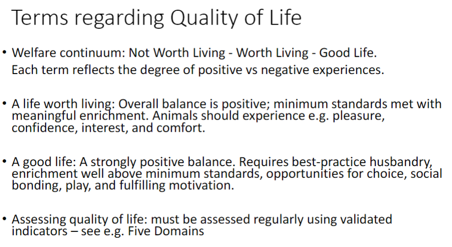 <p><strong>Welfare Continuum</strong><br> Not Worth Living – Worth Living – Good Life<br> Each term reflects the balance of <strong>positive vs negative experiences</strong></p><p><strong>A Life Worth Living</strong><br> Overall balance is <strong>positive</strong><br> Minimum standards met with meaningful <strong>enrichment</strong><br> Animals experience <strong>pleasure</strong>, <strong>confidence</strong>, <strong>interest</strong>, <strong>comfort</strong></p><p><strong>A Good Life</strong><br> Strongly <strong>positive balance</strong><br> Requires <strong>best-practice husbandry</strong>, enrichment above minimum standards<br> Opportunities for <strong>choice</strong>, <strong>social bonding</strong>, <strong>play</strong>, fulfilling <strong>motivation</strong></p><p><strong>Assessing Quality of Life</strong><br> Must be assessed regularly using <strong>validated indicators</strong> (e.g., <strong>Five Domains</strong>)</p>