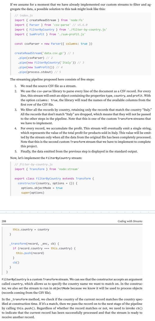 <p>As we discussed earlier, Transform streams are a great tool for building data transformation pipelines. But Transform streams aren’t limited to those examples. They’re often used for tasks like filtering and aggregating data.</p><div data-type="horizontalRule"><hr></div><p>To make this more concrete, imagine a Fortune 500 company asks us to analyze a large file containing all their sales data for 2024. The file, data.csv, is a sales report in CSV format, and they want us to calculate the total profit for sales made in Italy.</p><p>Let’s use Node.js streams. Streams are well suited for this kind of task because they can process large datasets incrementally, without loading everything into memory.</p>