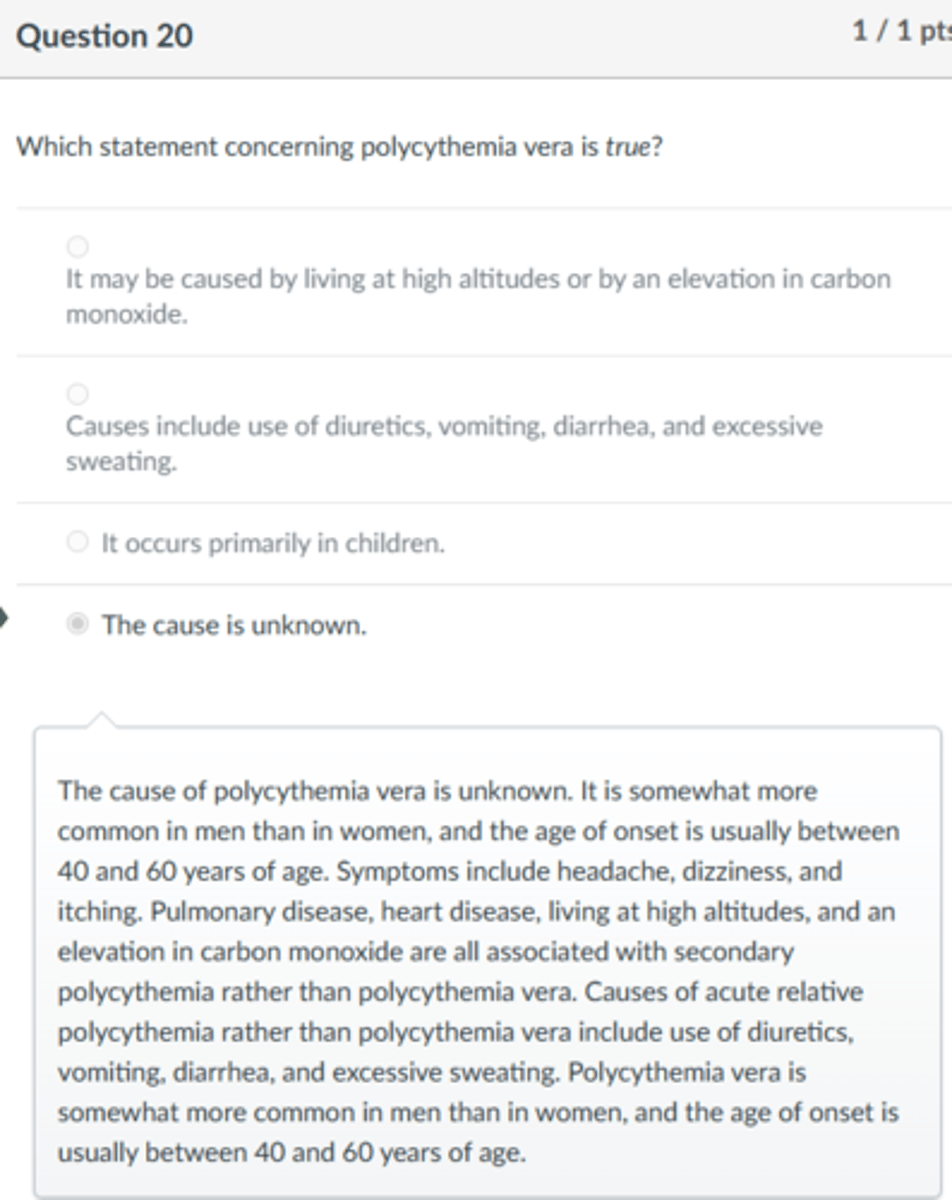 <p>The cause is unknown.</p><p>The cause of polycythemia vera is unknown. It is somewhat more common in men than in women, and the age of onset is usually between 40 and 60 years of age. Symptoms include headache, dizziness, and itching. Pulmonary disease, heart disease, living at high altitudes, and an elevation in carbon monoxide are all associated with secondary polycythemia rather than polycythemia vera. Causes of acute relative polycythemia rather than polycythemia vera include use of diuretics, vomiting, diarrhea, and excessive sweating. Polycythemia vera is somewhat more common in men than in women, and the age of onset is usually between 40 and 60 years of age.</p>
